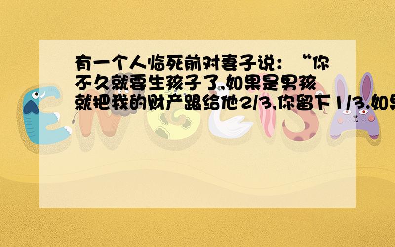 有一个人临死前对妻子说：“你不久就要生孩子了,如果是男孩就把我的财产跟给他2/3,你留下1/3.如果是女孩就分给他1/3你留下2/3.”可是他的妻子生的是双胞胎一个男的一个女的根据.这个人