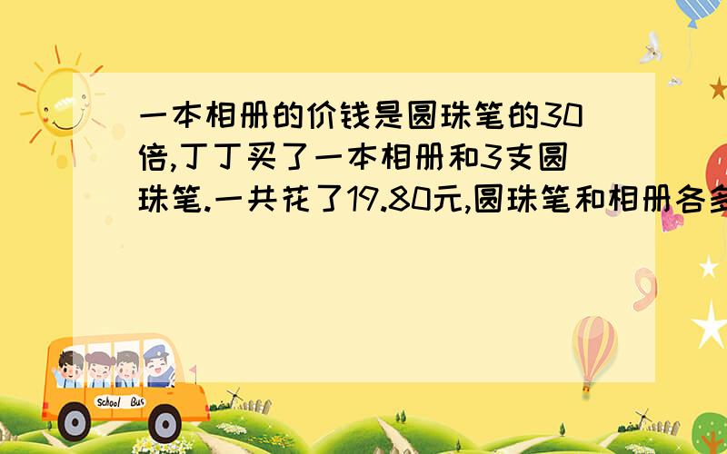 一本相册的价钱是圆珠笔的30倍,丁丁买了一本相册和3支圆珠笔.一共花了19.80元,圆珠笔和相册各多少元用方程