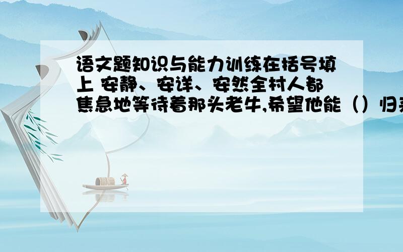 语文题知识与能力训练在括号填上 安静、安详、安然全村人都焦急地等待着那头老牛,希望他能（）归来,只有年长的爷爷（）地住在藤椅上,态度是呢样的（）,好像什么都没发生.