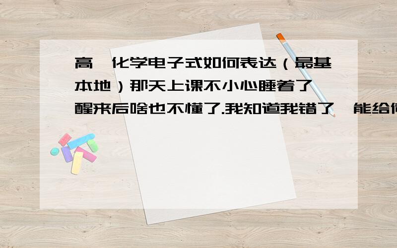 高一化学电子式如何表达（最基本地）那天上课不小心睡着了,醒来后啥也不懂了.我知道我错了,能给俺讲解下么.