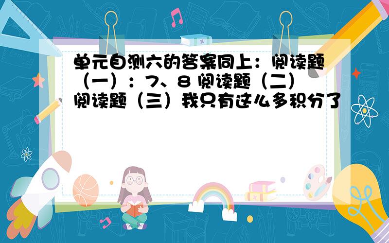 单元自测六的答案同上：阅读题（一）：7、8 阅读题（二）阅读题（三）我只有这么多积分了