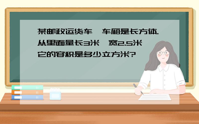 某邮政运货车,车厢是长方体.从里面量长3米,宽2.5米,它的容积是多少立方米?