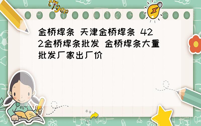 金桥焊条 天津金桥焊条 422金桥焊条批发 金桥焊条大量批发厂家出厂价