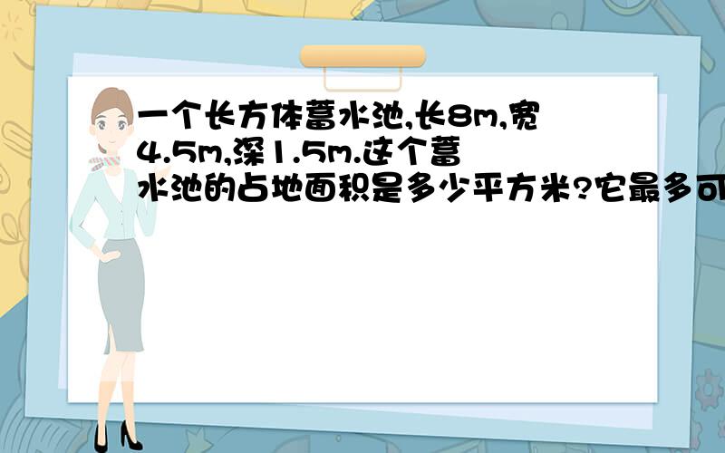 一个长方体蓄水池,长8m,宽4.5m,深1.5m.这个蓄水池的占地面积是多少平方米?它最多可蓄水多少立方米?