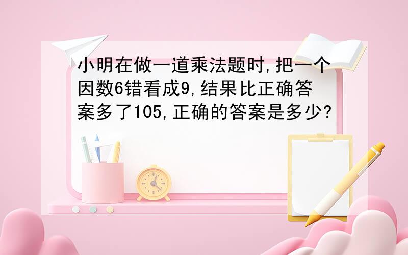 小明在做一道乘法题时,把一个因数6错看成9,结果比正确答案多了105,正确的答案是多少?