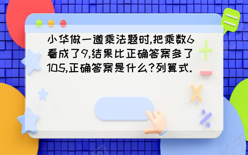 小华做一道乘法题时,把乘数6看成了9,结果比正确答案多了105,正确答案是什么?列算式.