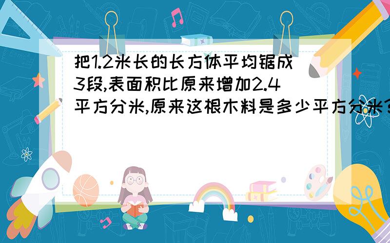 把1.2米长的长方体平均锯成3段,表面积比原来增加2.4平方分米,原来这根木料是多少平方分米?世界求救~列式说明!