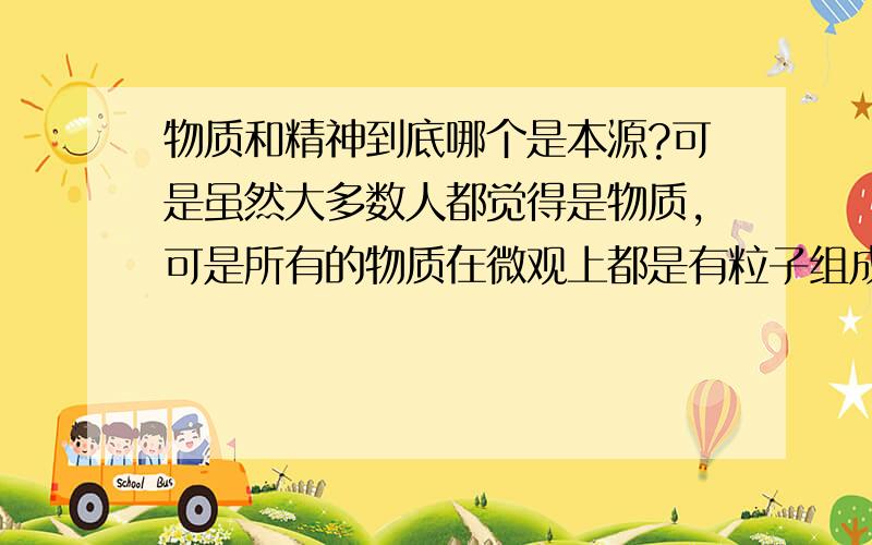 物质和精神到底哪个是本源?可是虽然大多数人都觉得是物质，可是所有的物质在微观上都是有粒子组成的，再到量子，这些东西就已经有点虚了，那它们又是由什么构成的呢？没有可能是意