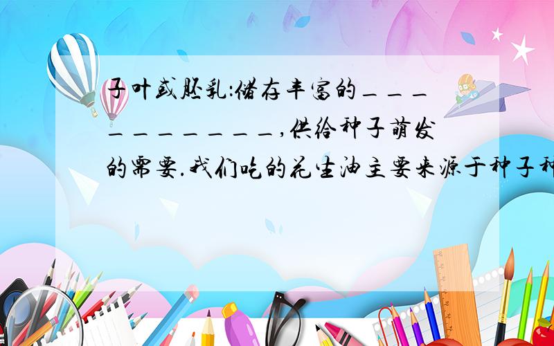 子叶或胚乳：储存丰富的__________,供给种子萌发的需要.我们吃的花生油主要来源于种子种的________.而大米、面粉主要来源于种子中的___________ .