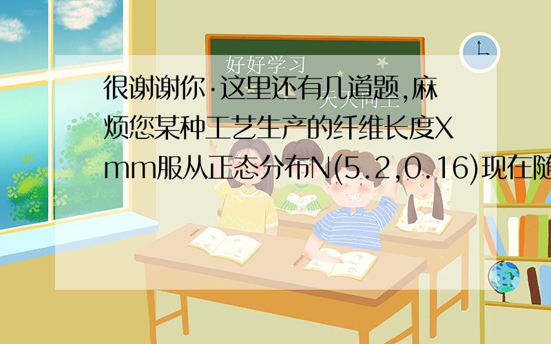 很谢谢你·这里还有几道题,麻烦您某种工艺生产的纤维长度Xmm服从正态分布N(5.2,0.16)现在随机抽取15根纤维,测得它们的平均长度x（上面有一横）=x1+.+x15/15=5.4,如果估计方差没有变化,可否认为