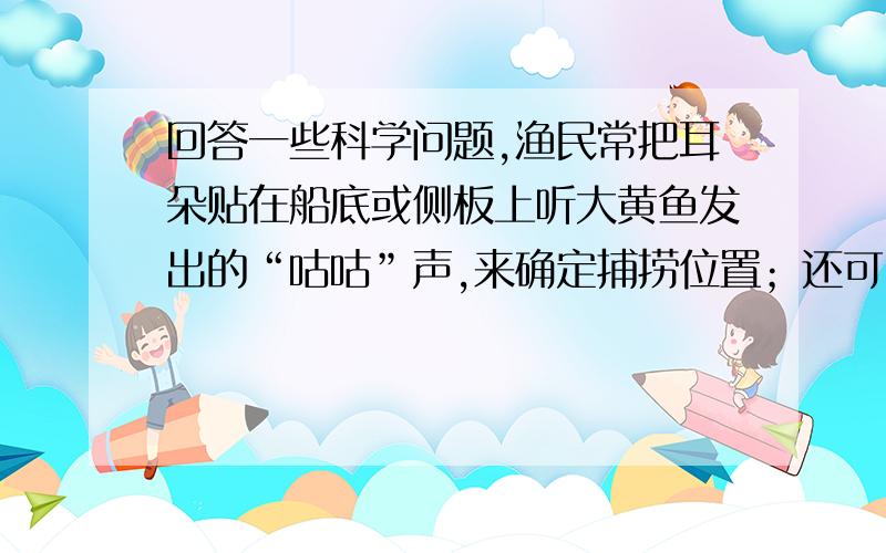 回答一些科学问题,渔民常把耳朵贴在船底或侧板上听大黄鱼发出的“咕咕”声,来确定捕捞位置；还可以用木棒敲打船板发出声音,把鱼群驱赶到一定的方向去.这样的做法是利用了（ ）的原