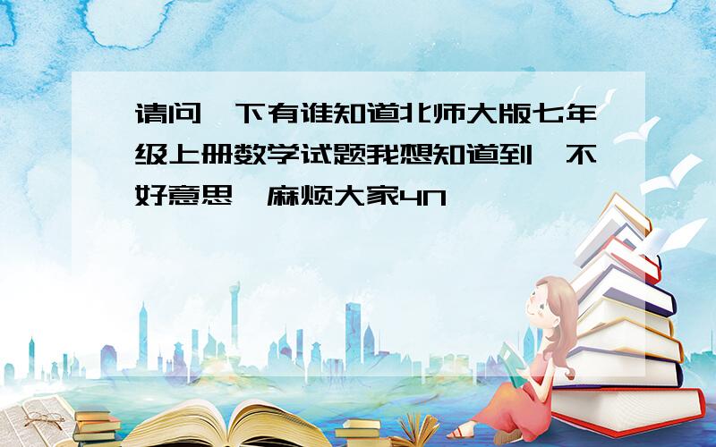 请问一下有谁知道北师大版七年级上册数学试题我想知道到,不好意思,麻烦大家4N