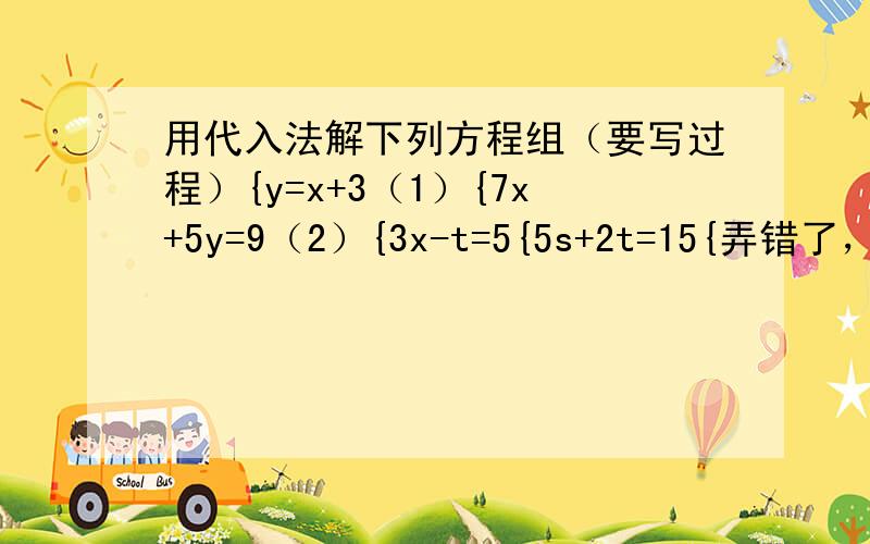 用代入法解下列方程组（要写过程）{y=x+3（1）{7x+5y=9（2）{3x-t=5{5s+2t=15{弄错了，那个大括号是多余的！