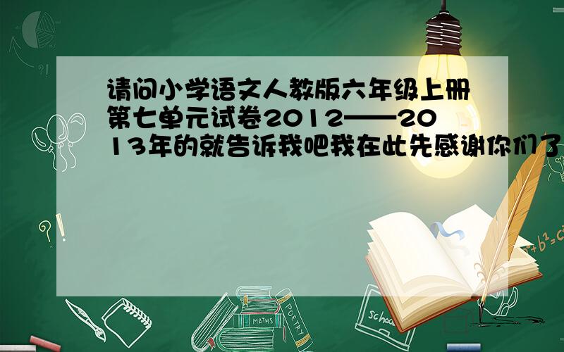 请问小学语文人教版六年级上册第七单元试卷2012——2013年的就告诉我吧我在此先感谢你们了贞