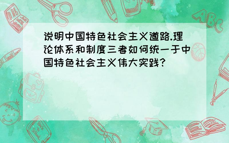 说明中国特色社会主义道路.理论体系和制度三者如何统一于中国特色社会主义伟大实践?