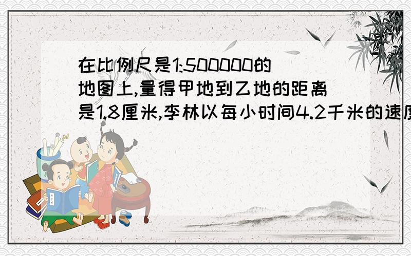 在比例尺是1:500000的地图上,量得甲地到乙地的距离是1.8厘米,李林以每小时间4.2千米的速度从甲地到乙地,需