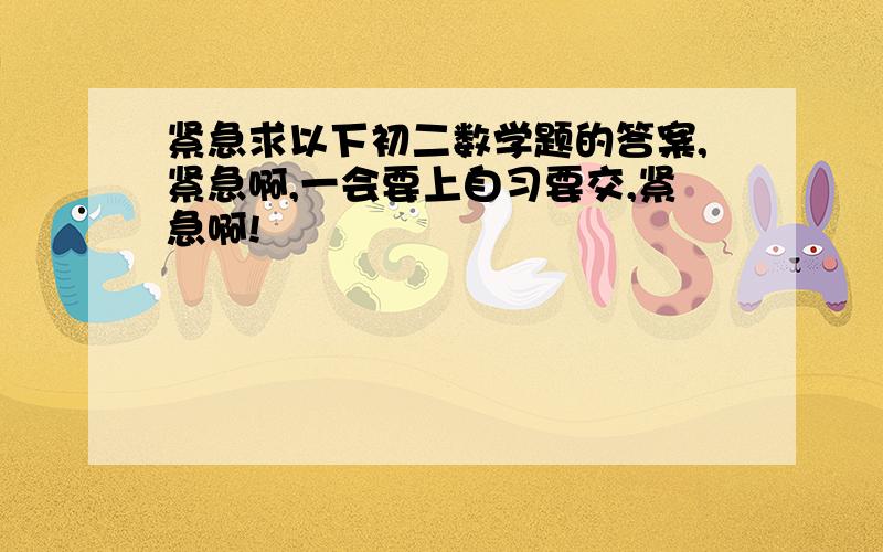 紧急求以下初二数学题的答案,紧急啊,一会要上自习要交,紧急啊!