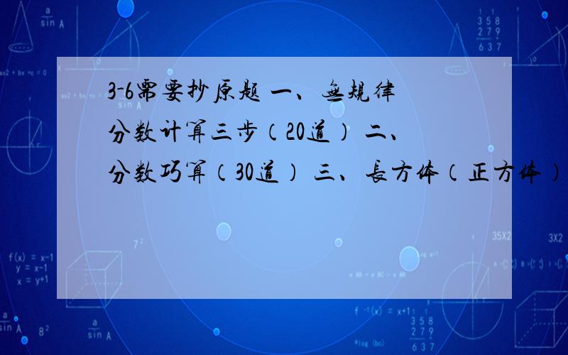 3-6需要抄原题 一、无规律分数计算三步（20道） 二、分数巧算（30道） 三、长方体（正方体）表面积应用题30道 四、长方体（正方体）体积应用题30道 五、分数乘法应用题（2步）20道 六、