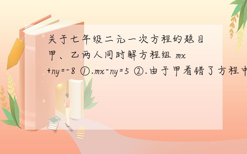 关于七年级二元一次方程的题目甲、乙两人同时解方程组 mx+ny=-8 ①.mx-ny=5 ②.由于甲看错了方程中的①中的m,得到的解是x=4,y=2.乙看错了方程②中的n,得到的解是x=2,y=5.试求正确m、n的值.