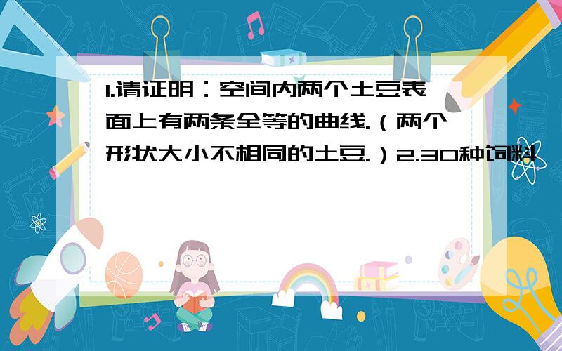 1.请证明：空间内两个土豆表面上有两条全等的曲线.（两个形状大小不相同的土豆.）2.30种饲料,5只小白鼠,一种饲料有毒,吃过后一周会死亡.请你设计一种饲养方式,喂养后一周得出那一种饲