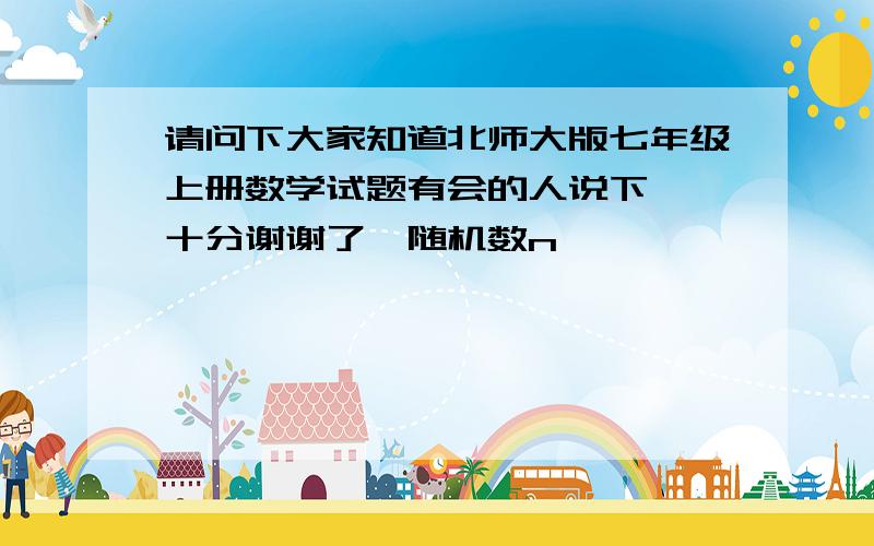 请问下大家知道北师大版七年级上册数学试题有会的人说下嘛,十分谢谢了{随机数n