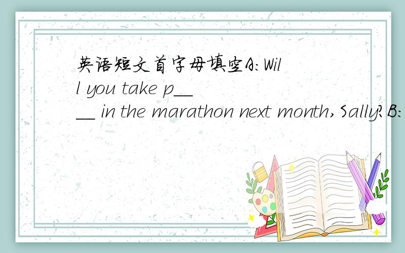 英语短文首字母填空A:Will you take p____ in the marathon next month,Sally?B:Yes,I will.A:Oh,that sounds good.Is it your f______ marathon?B:No,it isn't.Ialso r_____ in a marathon last year.A:Really?How l______ did you run?B:For two hours.A:Gre