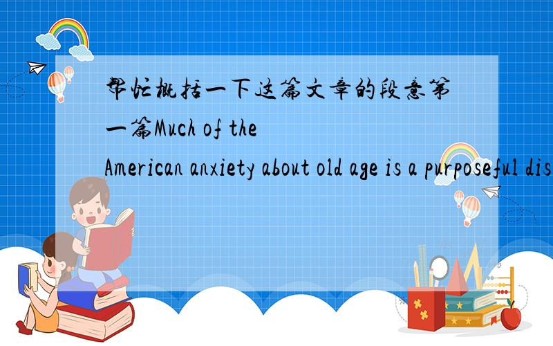 帮忙概括一下这篇文章的段意第一篇Much of the American anxiety about old age is a purposeful distance from the reality of death.One of the striking qualities of the American character is the unwillingness to face either the fact or mean