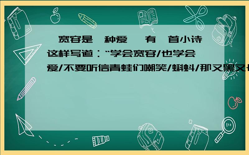 《宽容是一种爱》 有一首小诗这样写道：“学会宽容/也学会爱/不要听信青蛙们嘲笑/蝌蚪/那又黑又长的尾巴……/允许蝌蚪的存在/才会有夏夜的蛙声.” 宽容是一种爱.在激烈的竞争社会,在