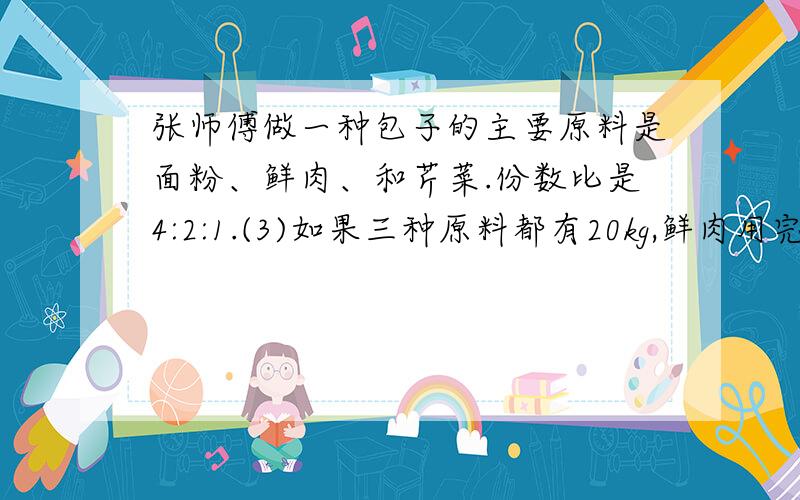 张师傅做一种包子的主要原料是面粉、鲜肉、和芹菜.份数比是4:2:1.(3)如果三种原料都有20kg,鲜肉用完时,又添加了多少千克面粉?还剩多少千克芹菜?