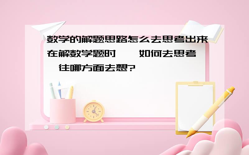 数学的解题思路怎么去思考出来在解数学题时``如何去思考``往哪方面去想?