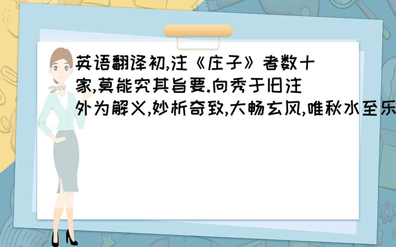 英语翻译初,注《庄子》者数十家,莫能究其旨要.向秀于旧注外为解义,妙析奇致,大畅玄风,唯秋水至乐二篇未竟而秀卒秀子幼义遂零然犹有别本.郭象,为人薄行,有俊才,见秀义不传于世,遂窃以