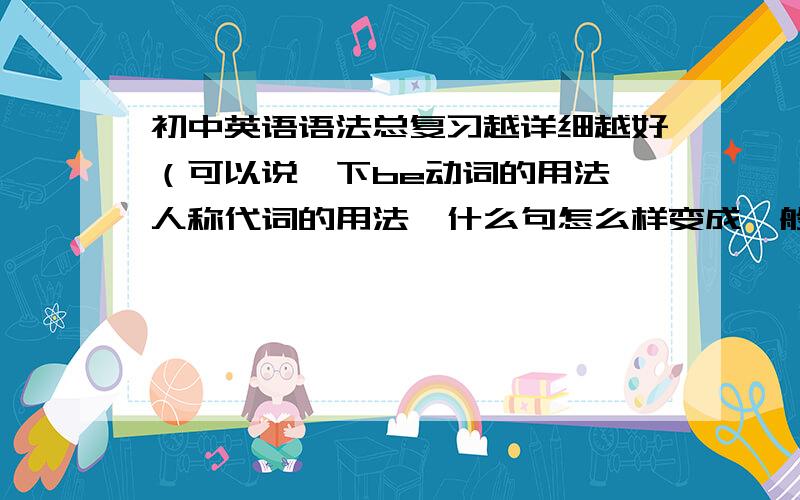 初中英语语法总复习越详细越好（可以说一下be动词的用法,人称代词的用法,什么句怎么样变成一般疑问句,变陈述句）等,