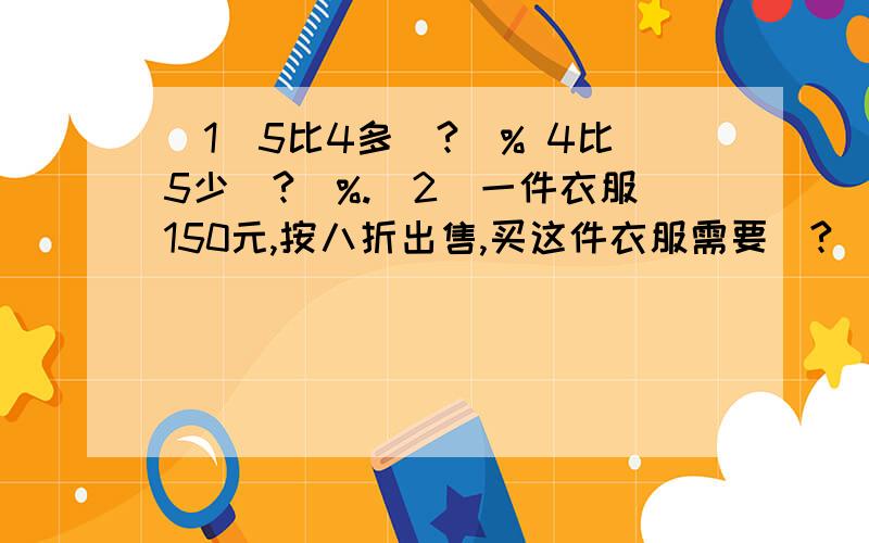 （1）5比4多（?）% 4比5少（?）%.（2）一件衣服150元,按八折出售,买这件衣服需要（?）元比原价便宜（?）元.（3）20克糖倒入80克水中,这杯水的含糖量是（?）%