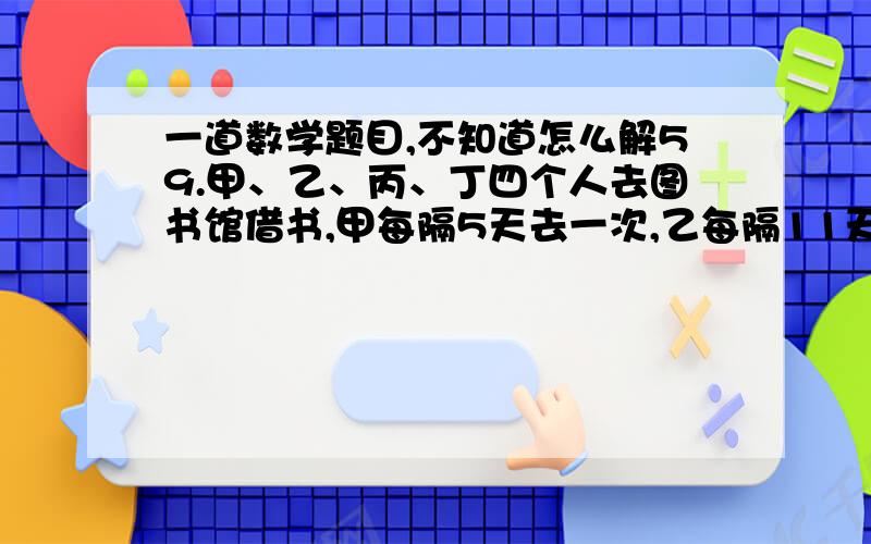 一道数学题目,不知道怎么解59.甲、乙、丙、丁四个人去图书馆借书,甲每隔5天去一次,乙每隔11天去一次,丙每隔17天去一次,丁每隔29天去一次.如果5月18日他们四个人在图书馆相遇,问下一次四