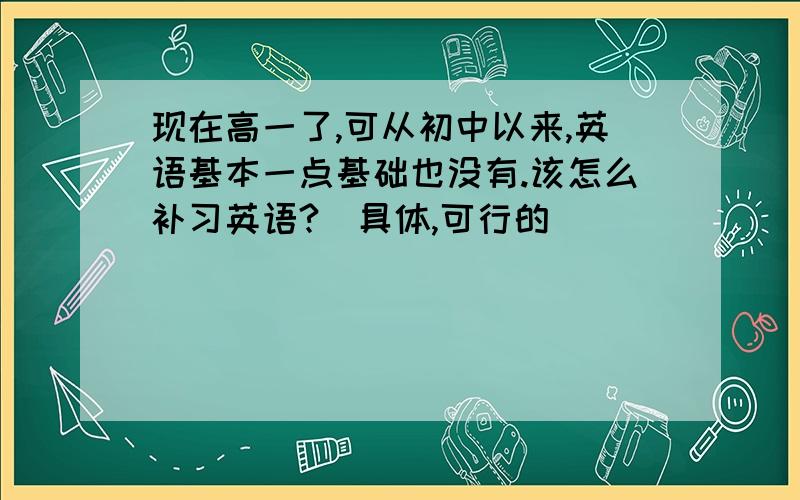 现在高一了,可从初中以来,英语基本一点基础也没有.该怎么补习英语?(具体,可行的)