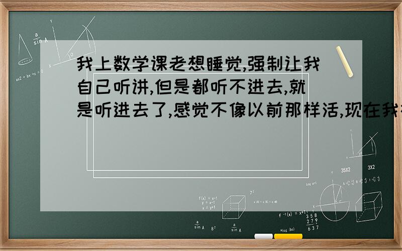 我上数学课老想睡觉,强制让我自己听讲,但是都听不进去,就是听进去了,感觉不像以前那样活,现在我在学圆这一章,以前学几何上课后下来根本不用回忆定理,三五下就搞定了 ,可是现在我要反