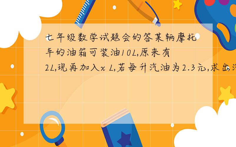 七年级数学试题会的答某辆摩托车的油箱可装油10L,原来有2L,现再加入x L,若每升汽油为2.3元,求出汽油总价y 与x之间的函数关系式该摩托车上坡每升汽油可行驶a km ,下坡每升汽油可行驶b km,若