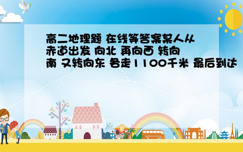 高二地理题 在线等答案某人从赤道出发 向北 再向西 转向南 又转向东 各走1100千米 最后到达（  ）A回到原地   B到达原地的西面  最好说下原因