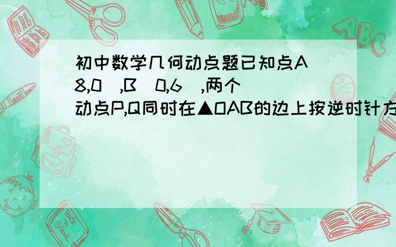 初中数学几何动点题已知点A(8,0),B(0,6),两个动点P,Q同时在▲OAB的边上按逆时针方向(→O→A→B→O→)运动,开始时点P在点B位置,点Q在点O位置,点P的运动速度为每秒2个单位,点Q的运动速度为每秒1