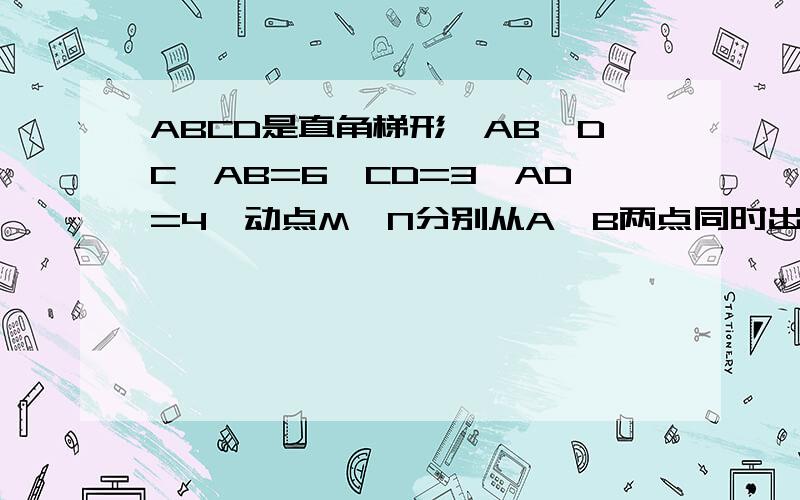 ABCD是直角梯形,AB‖DC,AB=6,CD=3,AD=4,动点M、N分别从A、B两点同时出发,点M以每秒1个单位长的速度沿AB向点B运动,点N以每秒1个单位长的速度沿B-C-D运动,当其中一个点到达终点时,另一个点也随即停