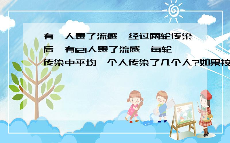 有一人患了流感,经过两轮传染后,有121人患了流感,每轮传染中平均一个人传染了几个人?如果按这样的传播速度,三轮传染后有多少人患了流感?求第三轮的要有列式哦！最好用一元二次方程！