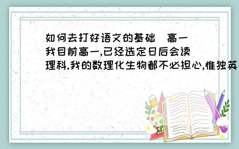 如何去打好语文的基础（高一）我目前高一,已经选定日后会读理科.我的数理化生物都不必担心,惟独英语和语文有点差,目前英语仍徘徊在118,119左右,还没有考到120过.但是相比于语文,我知道