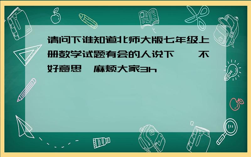 请问下谁知道北师大版七年级上册数学试题有会的人说下嘛,不好意思,麻烦大家3h