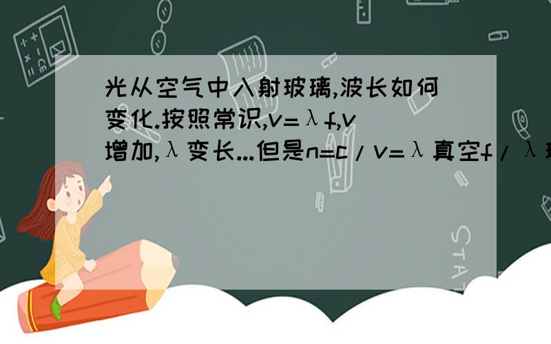 光从空气中入射玻璃,波长如何变化.按照常识,v=λf,v增加,λ变长...但是n=c/v=λ真空f/λ玻璃/f,约掉f,所以λ变短了...想不通啊还是说光和机械波不同,进入玻璃后速度变慢了]那么v=λf还适用么?貌似