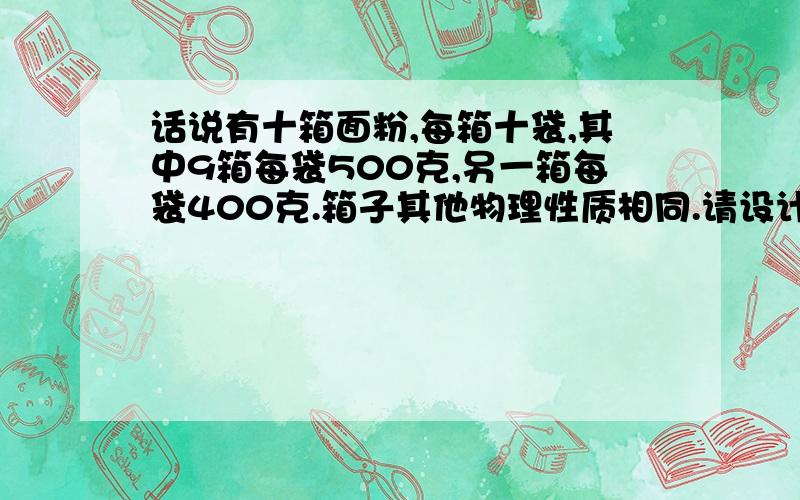 话说有十箱面粉,每箱十袋,其中9箱每袋500克,另一箱每袋400克.箱子其他物理性质相同.请设计一种方案使只…………跪求答案!