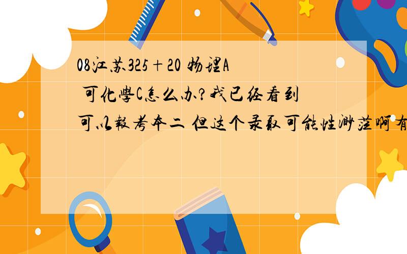 08江苏325+20 物理A 可化学C怎么办?我已经看到可以报考本二 但这个录取可能性渺茫啊有什么地方看得到各校本二录取的分数线吗？另外感谢楼下二位的回答