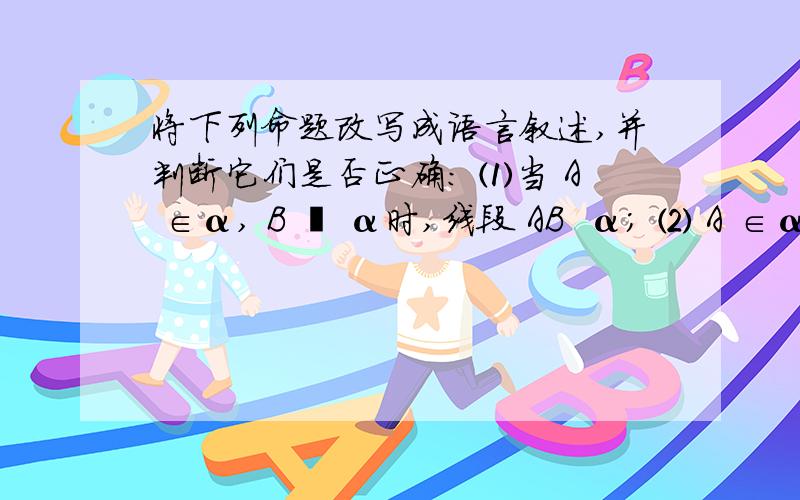 将下列命题改写成语言叙述,并判断它们是否正确： ⑴当 A ∈α, B ∉ α时,线段 AB  α； ⑵ A ∈α, B ∈ α, C ∈ AB ,则C∈α；