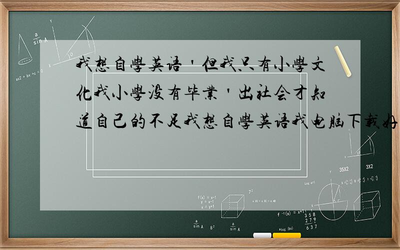 我想自学英语＇但我只有小学文化我小学没有毕业＇出社会才知道自己的不足我想自学英语我电脑下载好多英语软件＇但我不知道从那个步骤开始才正确＇我只懂得26个字母＇死背单词根本