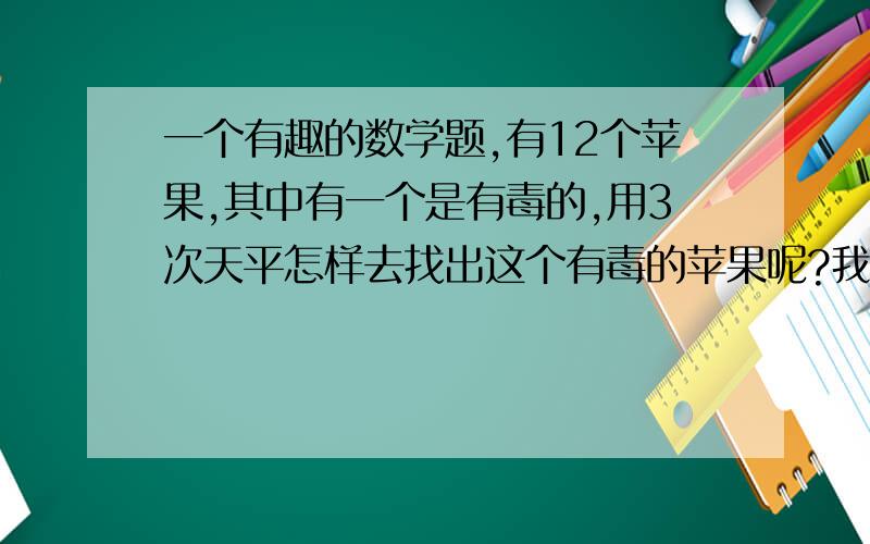 一个有趣的数学题,有12个苹果,其中有一个是有毒的,用3次天平怎样去找出这个有毒的苹果呢?我知道这题的答案和为什么,只是想让大家去思考这个有意思的题,在做这题时会让你的思维有个明