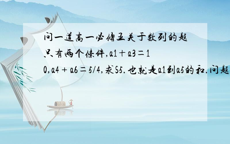 问一道高一必修五关于数列的题只有两个条件,a1＋a3＝10,a4﹢a6＝5/4,求S5.也就是a1到a5的和.问题就是没说是什么数列，说了就不用求各位了，高一至少五次全班第一吧，